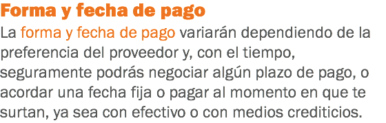 Forma y fecha de pago
La forma y fecha de pago variarán dependiendo de la preferencia del proveedor y, con el tiempo, seguramente podrás negociar algún plazo de pago, o acordar una fecha fija o pagar al momento en que te surtan, ya sea con efectivo o con medios crediticios.