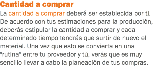 Cantidad a comprar
La cantidad a comprar deberá ser establecida por ti. De acuerdo con tus estimaciones para la producción, deberás estipular la cantidad a comprar y cada determinado tiempo tendrás que surtir de nuevo el material. Una vez que esto se convierta en una "rutina" entre tu proveedor y tú, verás que es muy sencillo llevar a cabo la planeación de tus compras.