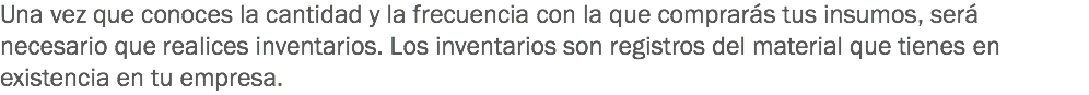 Una vez que conoces la cantidad y la frecuencia con la que comprarás tus insumos, será necesario que realices inventarios. Los inventarios son registros del material que tienes en existencia en tu empresa.