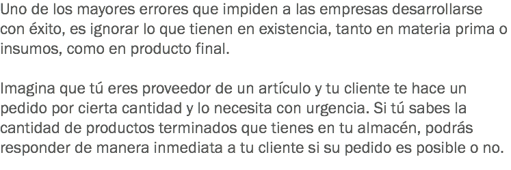 Uno de los mayores errores que impiden a las empresas desarrollarse con éxito, es ignorar lo que tienen en existencia, tanto en materia prima o insumos, como en producto final. Imagina que tú eres proveedor de un artículo y tu cliente te hace un pedido por cierta cantidad y lo necesita con urgencia. Si tú sabes la cantidad de productos terminados que tienes en tu almacén, podrás responder de manera inmediata a tu cliente si su pedido es posible o no.
