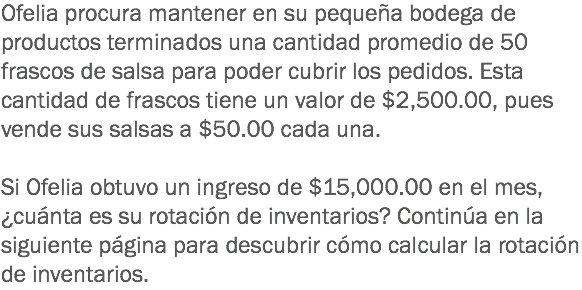 Ofelia procura mantener en su pequeña bodega de productos terminados una cantidad promedio de 50 frascos de salsa para poder cubrir los pedidos. Esta cantidad de frascos tiene un valor de $2,500.00, pues vende sus salsas a $50.00 cada una. Si Ofelia obtuvo un ingreso de $15,000.00 en el mes, ¿cuánta es su rotación de inventarios? Continúa en la siguiente página para descubrir cómo calcular la rotación de inventarios.