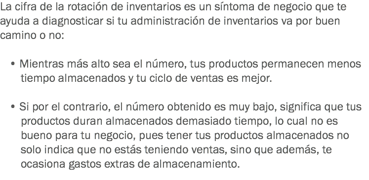 La cifra de la rotación de inventarios es un síntoma de negocio que te ayuda a diagnosticar si tu administración de inventarios va por buen camino o no: • Mientras más alto sea el número, tus productos permanecen menos tiempo almacenados y tu ciclo de ventas es mejor. • Si por el contrario, el número obtenido es muy bajo, significa que tus productos duran almacenados demasiado tiempo, lo cual no es bueno para tu negocio, pues tener tus productos almacenados no solo indica que no estás teniendo ventas, sino que además, te ocasiona gastos extras de almacenamiento.
