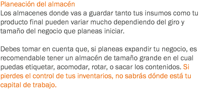 Planeación del almacén
Los almacenes donde vas a guardar tanto tus insumos como tu producto final pueden variar mucho dependiendo del giro y tamaño del negocio que planeas iniciar. Debes tomar en cuenta que, si planeas expandir tu negocio, es recomendable tener un almacén de tamaño grande en el cual puedas etiquetar, acomodar, rotar, o sacar los contenidos. Si pierdes el control de tus inventarios, no sabrás dónde está tu capital de trabajo.
