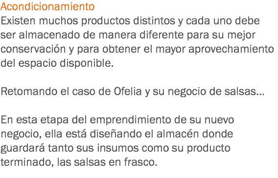 Acondicionamiento
Existen muchos productos distintos y cada uno debe ser almacenado de manera diferente para su mejor conservación y para obtener el mayor aprovechamiento del espacio disponible. Retomando el caso de Ofelia y su negocio de salsas… En esta etapa del emprendimiento de su nuevo negocio, ella está diseñando el almacén donde guardará tanto sus insumos como su producto terminado, las salsas en frasco. 