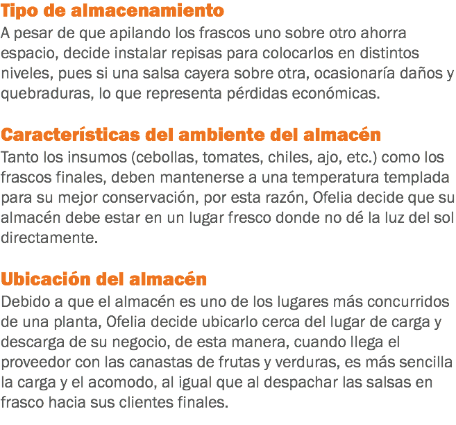 Tipo de almacenamiento
A pesar de que apilando los frascos uno sobre otro ahorra espacio, decide instalar repisas para colocarlos en distintos niveles, pues si una salsa cayera sobre otra, ocasionaría daños y quebraduras, lo que representa pérdidas económicas. Características del ambiente del almacén
Tanto los insumos (cebollas, tomates, chiles, ajo, etc.) como los frascos finales, deben mantenerse a una temperatura templada para su mejor conservación, por esta razón, Ofelia decide que su almacén debe estar en un lugar fresco donde no dé la luz del sol directamente. Ubicación del almacén
Debido a que el almacén es uno de los lugares más concurridos de una planta, Ofelia decide ubicarlo cerca del lugar de carga y descarga de su negocio, de esta manera, cuando llega el proveedor con las canastas de frutas y verduras, es más sencilla la carga y el acomodo, al igual que al despachar las salsas en frasco hacia sus clientes finales.
