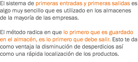 El sistema de primeras entradas y primeras salidas es algo muy sencillo que es utilizado en los almacenes de la mayoría de las empresas. El método radica en que lo primero que es guardado en el almacén, es lo primero que debe salir. Esto te da como ventaja la disminución de desperdicios así como una rápida localización de los productos.