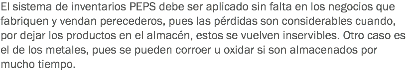 El sistema de inventarios PEPS debe ser aplicado sin falta en los negocios que fabriquen y vendan perecederos, pues las pérdidas son considerables cuando, por dejar los productos en el almacén, estos se vuelven inservibles. Otro caso es el de los metales, pues se pueden corroer u oxidar si son almacenados por mucho tiempo.