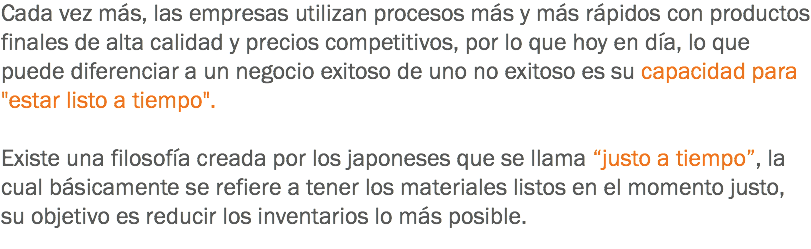 Cada vez más, las empresas utilizan procesos más y más rápidos con productos finales de alta calidad y precios competitivos, por lo que hoy en día, lo que puede diferenciar a un negocio exitoso de uno no exitoso es su capacidad para "estar listo a tiempo". Existe una filosofía creada por los japoneses que se llama “justo a tiempo”, la cual básicamente se refiere a tener los materiales listos en el momento justo, su objetivo es reducir los inventarios lo más posible.
