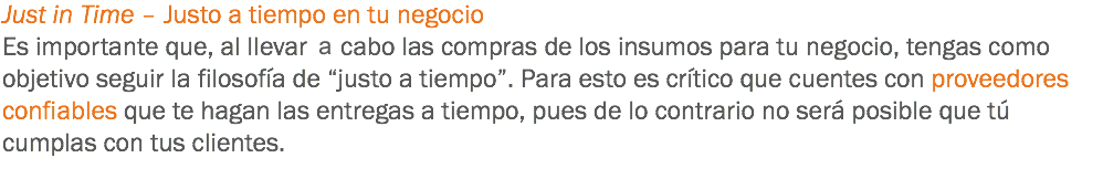 Just in Time – Justo a tiempo en tu negocio
Es importante que, al llevar al cabo las compras de los insumos para tu negocio, tengas como objetivo seguir la filosofía de “justo a tiempo”. Para esto es crítico que cuentes con proveedores confiables que te hagan las entregas a tiempo, pues de lo contrario no será posible que tú cumplas con tus clientes.
