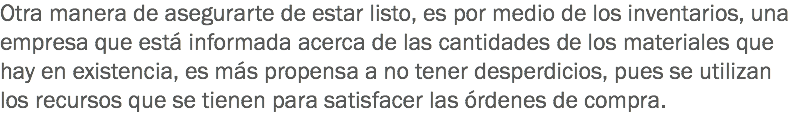 Otra manera de asegurarte de estar listo, es por medio de los inventarios, una empresa que está informada acerca de las cantidades de los materiales que hay en existencia, es más propensa a no tener desperdicios, pues se utilizan los recursos que se tienen para satisfacer las órdenes de compra.