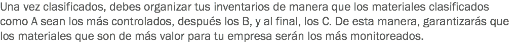 Una vez clasificados, debes organizar tus inventarios de manera que los materiales clasificados como A sean los más controlados, después los B, y al final, los C. De esta manera, garantizarás que los materiales que son de más valor para tu empresa serán los más monitoreados.