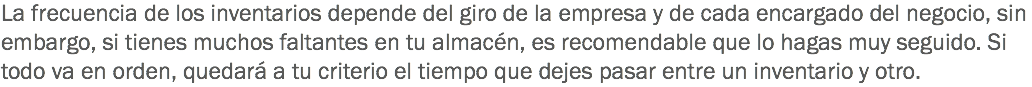 La frecuencia de los inventarios depende del giro de la empresa y de cada encargado del negocio, sin embargo, si tienes muchos faltantes en tu almacén, es recomendable que lo hagas muy seguido. Si todo va en orden, quedará a tu criterio el tiempo que dejes pasar entre un inventario y otro.