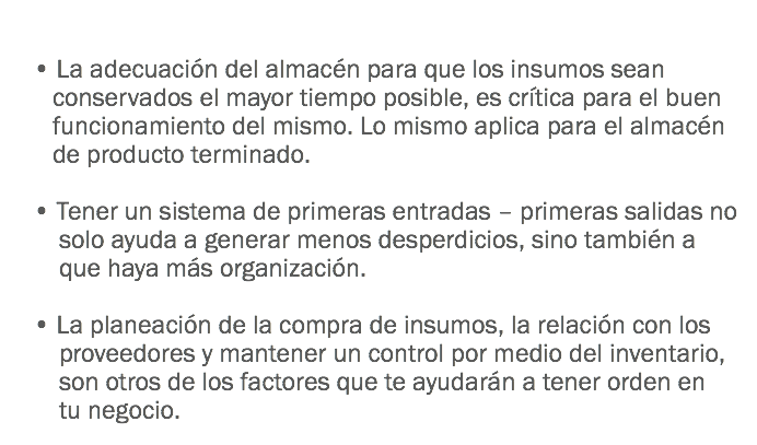  • La adecuación del almacén para que los insumos sean conservados el mayor tiempo posible, es crítica para el buen funcionamiento del mismo. Lo mismo aplica para el almacén de producto terminado. • Tener un sistema de primeras entradas – primeras salidas no solo ayuda a generar menos desperdicios, sino también a que haya más organización. • La planeación de la compra de insumos, la relación con los proveedores y mantener un control por medio del inventario, son otros de los factores que te ayudarán a tener orden en tu negocio.
