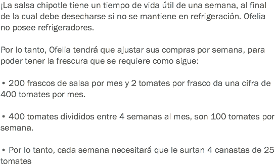 ¡La salsa chipotle tiene un tiempo de vida útil de una semana, al final de la cual debe desecharse si no se mantiene en refrigeración. Ofelia no posee refrigeradores. Por lo tanto, Ofelia tendrá que ajustar sus compras por semana, para poder tener la frescura que se requiere como sigue: • 200 frascos de salsa por mes y 2 tomates por frasco da una cifra de 400 tomates por mes. • 400 tomates divididos entre 4 semanas al mes, son 100 tomates por semana. • Por lo tanto, cada semana necesitará que le surtan 4 canastas de 25 tomates