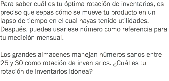 Para saber cuál es tu óptima rotación de inventarios, es preciso que sepas cómo se mueve tu producto en un lapso de tiempo en el cual hayas tenido utilidades. Después, puedes usar ese número como referencia para tu medición mensual. Los grandes almacenes manejan números sanos entre 25 y 30 como rotación de inventarios. ¿Cuál es tu rotación de inventarios idónea?
