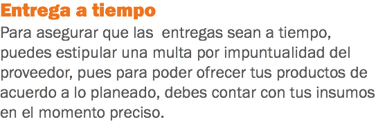 Entrega a tiempo
Para asegurar que las entregas sean a tiempo, puedes estipular una multa por impuntualidad del proveedor, pues para poder ofrecer tus productos de acuerdo a lo planeado, debes contar con tus insumos en el momento preciso.
