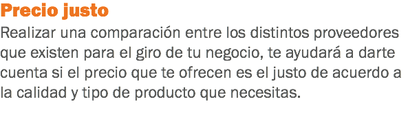 Precio justo
Realizar una comparación entre los distintos proveedores que existen para el giro de tu negocio, te ayudará a darte cuenta si el precio que te ofrecen es el justo de acuerdo a la calidad y tipo de producto que necesitas.
