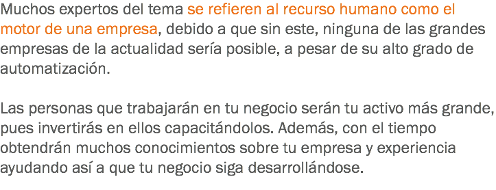 Muchos expertos del tema se refieren al recurso humano como el motor de una empresa, debido a que sin este, ninguna de las grandes empresas de la actualidad sería posible, a pesar de su alto grado de automatización. Las personas que trabajarán en tu negocio serán tu activo más grande, pues invertirás en ellos capacitándolos. Además, con el tiempo obtendrán muchos conocimientos sobre tu empresa y experiencia ayudando así a que tu negocio siga desarrollándose.
