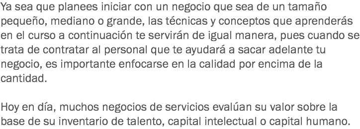 Ya sea que planees iniciar con un negocio que sea de un tamaño pequeño, mediano o grande, las técnicas y conceptos que aprenderás en el curso a continuación te servirán de igual manera, pues cuando se trata de contratar al personal que te ayudará a sacar adelante tu negocio, es importante enfocarse en la calidad por encima de la cantidad. Hoy en día, muchos negocios de servicios evalúan su valor sobre la base de su inventario de talento, capital intelectual o capital humano.