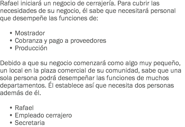 Rafael iniciará un negocio de cerrajería. Para cubrir las necesidades de su negocio, él sabe que necesitará personal que desempeñe las funciones de: • Mostrador • Cobranza y pago a proveedores • Producción Debido a que su negocio comenzará como algo muy pequeño, un local en la plaza comercial de su comunidad, sabe que una sola persona podrá desempeñar las funciones de muchos departamentos. Él establece así que necesita dos personas además de él. • Rafael • Empleado cerrajero • Secretaria