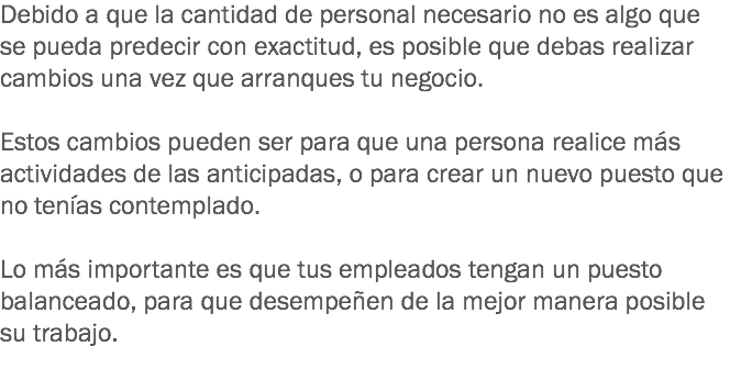 Debido a que la cantidad de personal necesario no es algo que se pueda predecir con exactitud, es posible que debas realizar cambios una vez que arranques tu negocio. Estos cambios pueden ser para que una persona realice más actividades de las anticipadas, o para crear un nuevo puesto que no tenías contemplado. Lo más importante es que tus empleados tengan un puesto balanceado, para que desempeñen de la mejor manera posible su trabajo.
