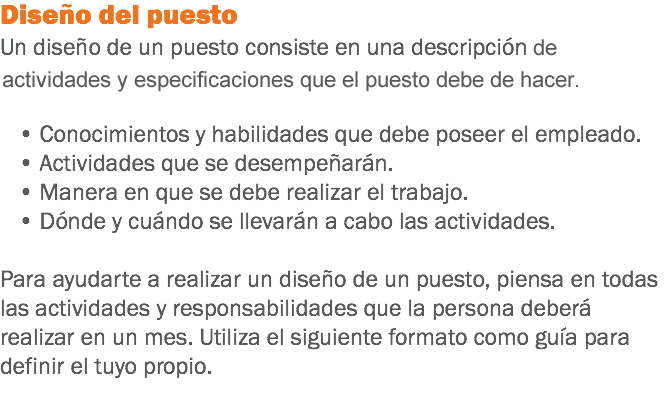 Diseño del puesto
Un diseño de un puesto consiste en una descripción y ciertas especificaciones. Deberá definirse: • Conocimientos y habilidades que debe poseer el empleado. • Actividades que se desempeñarán. • Manera en que se debe realizar el trabajo. • Dónde y cuándo se llevarán a cabo las actividades. Para ayudarte a realizar un diseño de un puesto, piensa en todas las actividades y responsabilidades que la persona deberá realizar en un mes. Utiliza el siguiente formato como guía para definir el tuyo propio.
