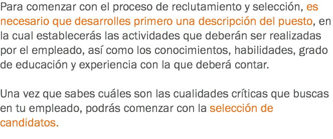 Para comenzar con el proceso de reclutamiento y selección, es necesario que desarrolles primero una descripción del puesto, en la cual establecerás las actividades que deberán ser realizadas por el empleado, así como los conocimientos, habilidades, grado de educación y experiencia con la que deberá contar. Una vez que sabes cuáles son las cualidades críticas que buscas en tu empleado, podrás comenzar con la selección de candidatos. 