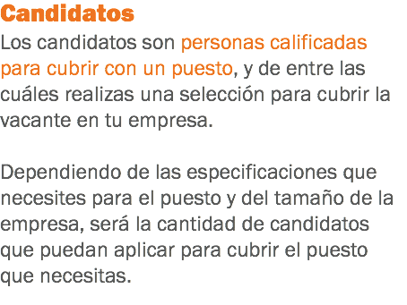 Candidatos
Los candidatos son personas calificadas para cubrir con un puesto, y de entre las cuáles realizas una selección para cubrir la vacante en tu empresa. Dependiendo de las especificaciones que necesites para el puesto y del tamaño de la empresa, será la cantidad de candidatos que puedan aplicar para cubrir el puesto que necesitas.
