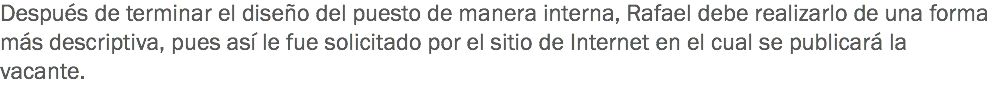 Después de terminar el diseño del puesto de manera interna, Rafael debe realizarlo de una forma más descriptiva, pues así le fue solicitado por el sitio de Internet en el cual se publicará la vacante. 