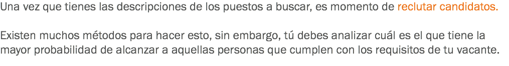 Una vez que tienes las descripciones de los puestos a buscar, es momento de reclutar candidatos. Existen muchos métodos para hacer esto, sin embargo, tú debes analizar cuál es el que tiene la mayor probabilidad de alcanzar a aquellas personas que cumplen con los requisitos de tu vacante.
