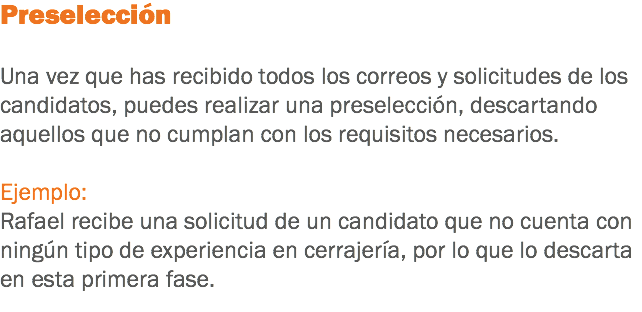 Preselección Una vez que has recibido todos los correos y solicitudes de los candidatos, puedes realizar una preselección, descartando aquellos que no cumplan con los requisitos necesarios. Ejemplo:
Rafael recibe una solicitud de un candidato que no cuenta con ningún tipo de experiencia en cerrajería, por lo que lo descarta en esta primera fase.
