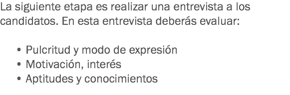 La siguiente etapa es realizar una entrevista a los candidatos. En esta entrevista deberás evaluar: • Pulcritud y modo de expresión • Motivación, interés • Aptitudes y conocimientos
