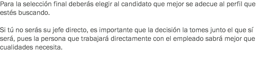 Para la selección final deberás elegir al candidato que mejor se adecue al perfil que estés buscando. Si tú no serás su jefe directo, es importante que la decisión la tomes junto el que sí será, pues la persona que trabajará directamente con el empleado sabrá mejor que cualidades necesita.
