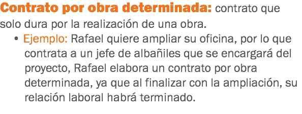 Contrato por obra determinada: contrato que solo dura por la realización de una obra. • Ejemplo: Rafael quiere ampliar su oficina, por lo que contrata a un jefe de albañiles que se encargará del proyecto, Rafael elabora un contrato por obra determinada, ya que al finalizar con la ampliación, su relación laboral habrá terminado. 