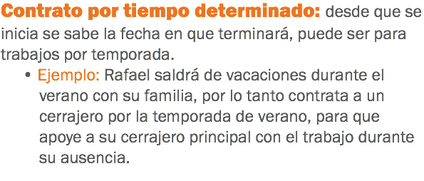 Contrato por tiempo determinado: desde que se inicia se sabe la fecha en que terminará, puede ser para trabajos por temporada. • Ejemplo: Rafael saldrá de vacaciones durante el verano con su familia, por lo tanto contrata a un cerrajero por la temporada de verano, para que apoye a su cerrajero principal con el trabajo durante su ausencia.
