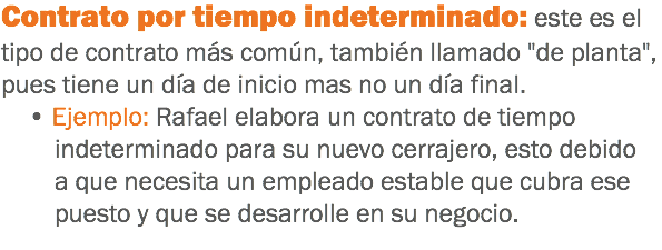 Contrato por tiempo indeterminado: este es el tipo de contrato más común, también llamado "de planta", pues tiene un día de inicio mas no un día final. • Ejemplo: Rafael elabora un contrato de tiempo indeterminado para su nuevo cerrajero, esto debido a que necesita un empleado estable que cubra ese puesto y que se desarrolle en su negocio.
