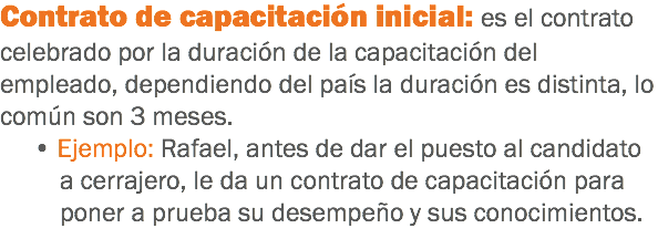 Contrato de capacitación inicial: es el contrato celebrado por la duración de la capacitación del empleado, dependiendo del país la duración es distinta, lo común son 3 meses. • Ejemplo: Rafael, antes de dar el puesto al candidato a cerrajero, le da un contrato de capacitación para poner a prueba su desempeño y sus conocimientos.
