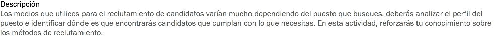 Descripción
Los medios que utilices para el reclutamiento de candidatos varían mucho dependiendo del puesto que busques, deberás analizar el perfil del puesto e identificar dónde es que encontrarás candidatos que cumplan con lo que necesitas. En esta actividad, reforzarás tu conocimiento sobre los métodos de reclutamiento.