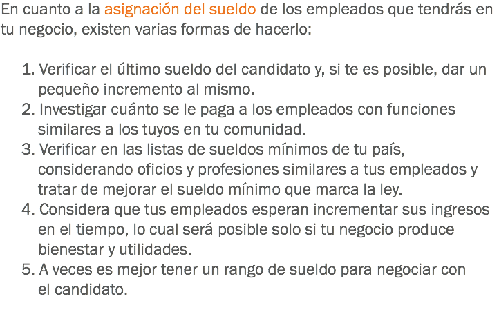 En cuanto a la asignación del sueldo de los empleados que tendrás en tu negocio, existen varias formas de hacerlo: 1. Verificar el último sueldo del candidato y, si te es posible, dar un pequeño incremento al mismo. 2. Investigar cuánto se le paga a los empleados con funciones similares a los tuyos en tu comunidad. 3. Verificar en las listas de sueldos mínimos de tu país, considerando oficios y profesiones similares a tus empleados y tratar de mejorar el sueldo mínimo que marca la ley. 4. Considera que tus empleados esperan incrementar sus ingresos en el tiempo, lo cual será posible solo si tu negocio produce bienestar y utilidades. 5. A veces es mejor tener un rango de sueldo para negociar con el candidato.
