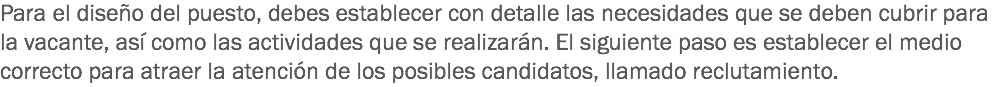 Para el diseño del puesto, debes establecer con detalle las necesidades que se deben cubrir para la vacante, así como las actividades que se realizarán. El siguiente paso es establecer el medio correcto para atraer la atención de los posibles candidatos, llamado reclutamiento.