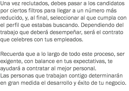 Una vez reclutados, debes pasar a los candidatos por ciertos filtros para llegar a un número más reducido, y, al final, seleccionar al que cumpla con el perfil que estabas buscando. Dependiendo del trabajo que deberá desempeñar, será el contrato que celebres con tus empleados. Recuerda que a lo largo de todo este proceso, ser exigente, con balance en tus expectativas, te ayudará a contratar al mejor personal. Las personas que trabajan contigo determinarán en gran medida el desarrollo y éxito de tu negocio.
