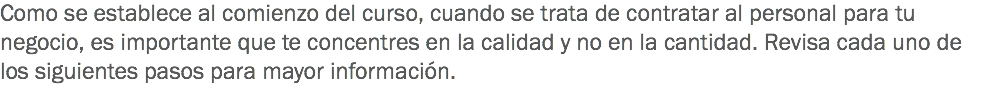 Como se establece al comienzo del curso, cuando se trata de contratar al personal para tu negocio, es importante que te concentres en la calidad y no en la cantidad. Revisa cada uno de los siguientes pasos para mayor información.