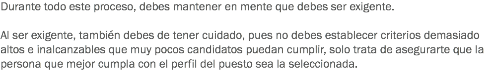 Durante todo este proceso, debes mantener en mente que debes ser exigente. Al ser exigente, también debes de tener cuidado, pues no debes establecer criterios demasiado altos e inalcanzables que muy pocos candidatos puedan cumplir, solo trata de asegurarte que la persona que mejor cumpla con el perfil del puesto sea la seleccionada.
