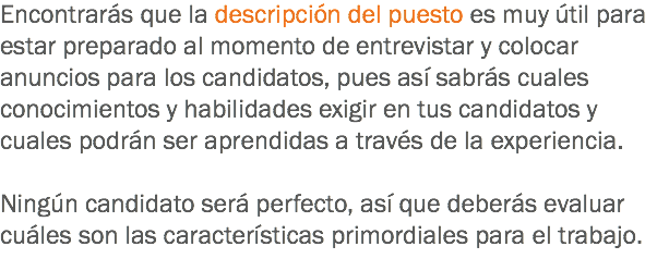 Encontrarás que la descripción del puesto es muy útil para estar preparado al momento de entrevistar y colocar anuncios para los candidatos, pues así sabrás cuales conocimientos y habilidades exigir en tus candidatos y cuales podrán ser aprendidas a través de la experiencia. Ningún candidato será perfecto, así que deberás evaluar cuáles son las características primordiales para el trabajo.
