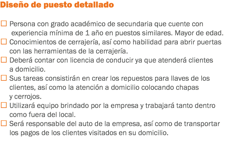 Diseño de puesto detallado  Persona con grado académico de secundaria que cuente con experiencia mínima de 1 año en puestos similares. Mayor de edad.
 Conocimientos de cerrajería, así como habilidad para abrir puertas con las herramientas de la cerrajería.
 Deberá contar con licencia de conducir ya que atenderá clientes a domicilio.
 Sus tareas consistirán en crear los repuestos para llaves de los clientes, así como la atención a domicilio colocando chapas y cerrojos.
 Utilizará equipo brindado por la empresa y trabajará tanto dentro como fuera del local.
 Será responsable del auto de la empresa, así como de transportar los pagos de los clientes visitados en su domicilio.
