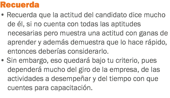 Recuerda
• Recuerda que la actitud del candidato dice mucho de él, si no cuenta con todas las aptitudes necesarias pero muestra una actitud con ganas de aprender y además demuestra que lo hace rápido, entonces deberías considerarlo.
• Sin embargo, eso quedará bajo tu criterio, pues dependerá mucho del giro de la empresa, de las actividades a desempeñar y del tiempo con que cuentes para capacitación.
