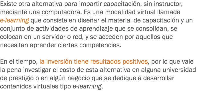 Existe otra alternativa para impartir capacitación, sin instructor, mediante una computadora. Es una modalidad virtual llamada e-learning que consiste en diseñar el material de capacitación y un conjunto de actividades de aprendizaje que se consolidan, se colocan en un servidor o red, y se acceden por aquellos que necesitan aprender ciertas competencias. En el tiempo, la inversión tiene resultados positivos, por lo que vale la pena investigar el costo de esta alternativa en alguna universidad de prestigio o en algún negocio que se dedique a desarrollar contenidos virtuales tipo e-learning.
