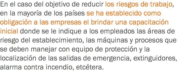 En el caso del objetivo de reducir los riesgos de trabajo, en la mayoría de los países se ha establecido como obligación a las empresas el brindar una capacitación inicial donde se le indique a los empleados las áreas de riesgo del establecimiento, las máquinas y procesos que se deben manejar con equipo de protección y la localización de las salidas de emergencia, extinguidores, alarma contra incendio, etcétera.