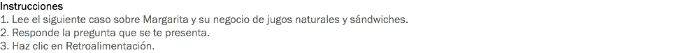 Instrucciones
1. Lee el siguiente caso sobre Margarita y su negocio de jugos naturales y sándwiches.
2. Responde la pregunta que se te presenta.
3. Haz clic en Retroalimentación. 