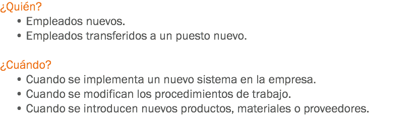 ¿Quién? • Empleados nuevos. • Empleados transferidos a un puesto nuevo. ¿Cuándo? • Cuando se implementa un nuevo sistema en la empresa. • Cuando se modifican los procedimientos de trabajo. • Cuando se introducen nuevos productos, materiales o proveedores.
